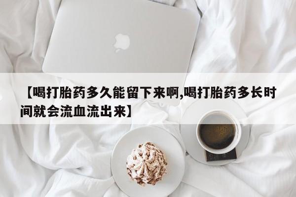堕胎药购买方式【喝打胎药多久能留下来啊,喝打胎药多长时间就会流血流出来】