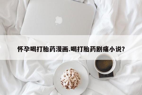 堕胎药购买方式怀孕喝打胎药漫画.喝打胎药剧痛小说？