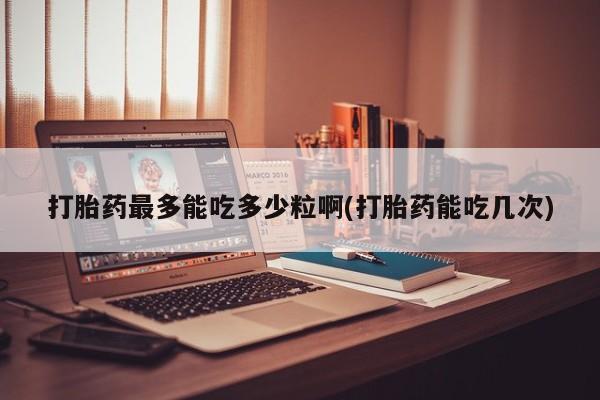 堕胎药购买方式打胎药最多能吃多少粒啊(打胎药能吃几次)