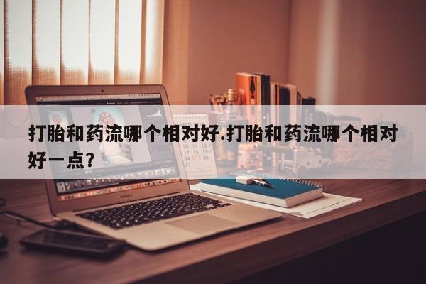 堕胎药购买方式打胎和药流哪个相对好.打胎和药流哪个相对好一点？