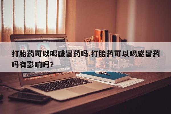 堕胎药购买方式打胎药可以喝感冒药吗.打胎药可以喝感冒药吗有影响吗？