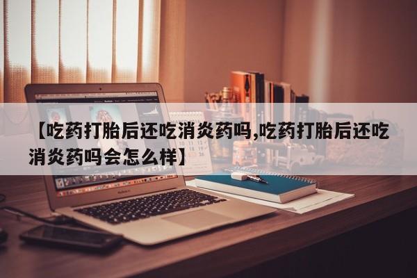 堕胎药购买方式【吃药打胎后还吃消炎药吗,吃药打胎后还吃消炎药吗会怎么样】