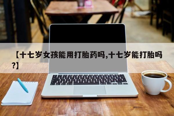 堕胎药购买方式【十七岁女孩能用打胎药吗,十七岁能打胎吗?】