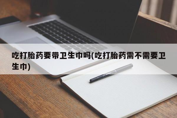 堕胎药购买方式吃打胎药要带卫生巾吗(吃打胎药需不需要卫生巾)