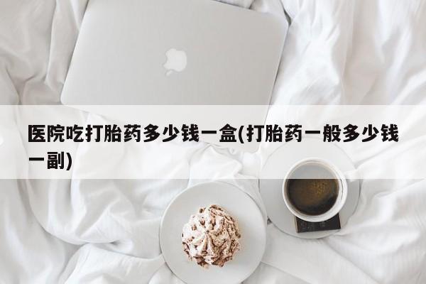 堕胎药购买方式医院吃打胎药多少钱一盒(打胎药一般多少钱一副)