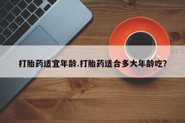 堕胎药购买方式打胎药适宜年龄.打胎药适合多大年龄吃？
