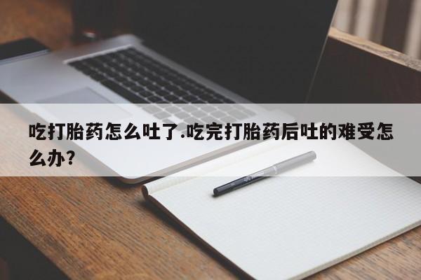 堕胎药购买方式吃打胎药怎么吐了.吃完打胎药后吐的难受怎么办？
