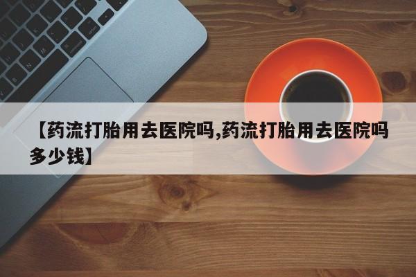 堕胎药购买方式【药流打胎用去医院吗,药流打胎用去医院吗多少钱】