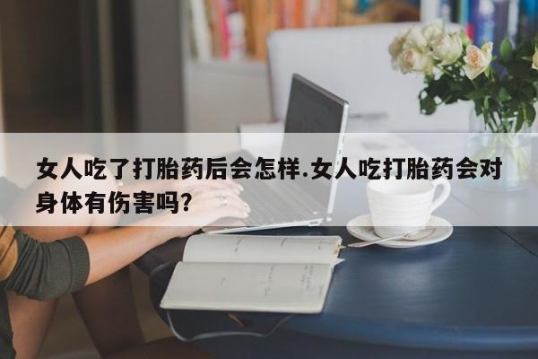 堕胎药购买方式女人吃了打胎药后会怎样.女人吃打胎药会对身体有伤害吗？