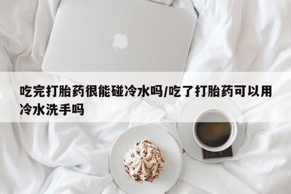 堕胎药购买方式吃完打胎药很能碰冷水吗/吃了打胎药可以用冷水洗手吗