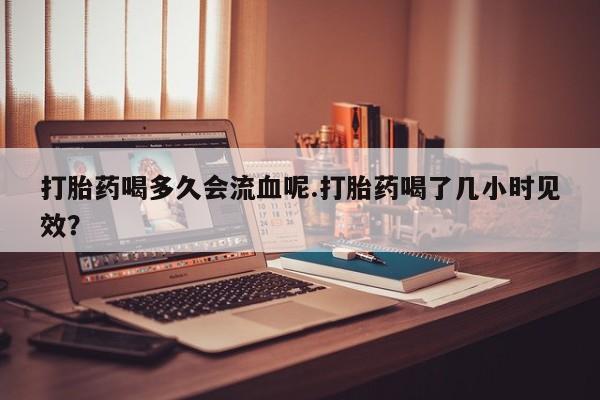 堕胎药购买方式打胎药喝多久会流血呢.打胎药喝了几小时见效？