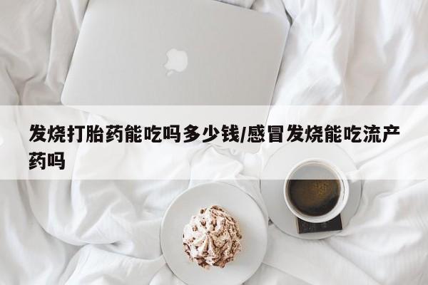 堕胎药购买方式发烧打胎药能吃吗多少钱/感冒发烧能吃流产药吗