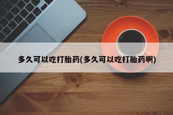 堕胎药购买方式多久可以吃打胎药(多久可以吃打胎药啊)