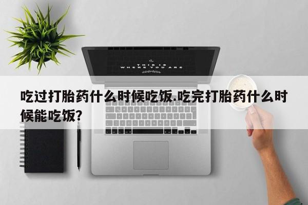 堕胎药购买方式吃过打胎药什么时候吃饭.吃完打胎药什么时候能吃饭？