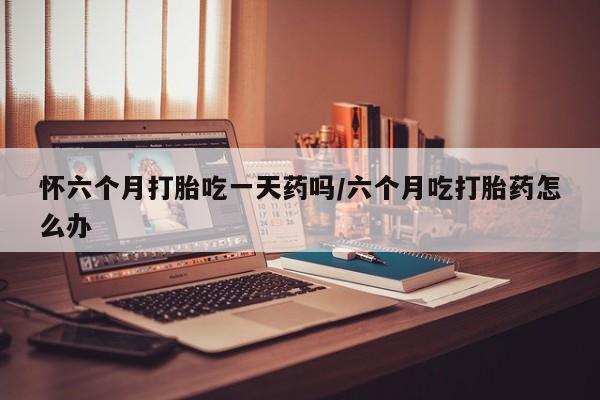 堕胎药购买方式怀六个月打胎吃一天药吗/六个月吃打胎药怎么办