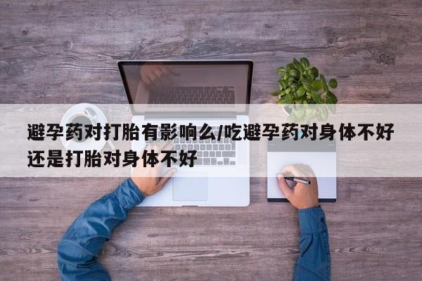 堕胎药购买方式避孕药对打胎有影响么/吃避孕药对身体不好还是打胎对身体不好