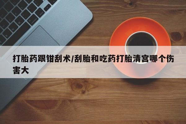 堕胎药购买方式打胎药跟钳刮术/刮胎和吃药打胎清宫哪个伤害大