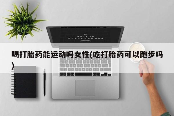 堕胎药购买方式喝打胎药能运动吗女性(吃打胎药可以跑步吗)